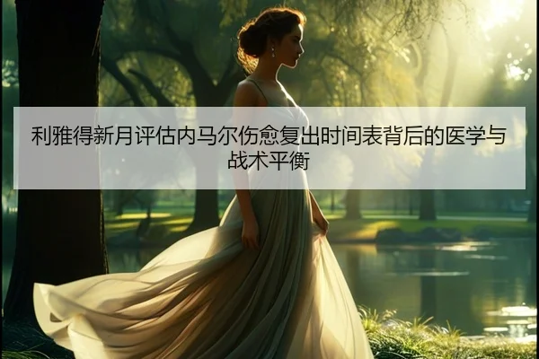 利雅得新月评估内马尔伤愈复出时间表背后的医学与战术平衡