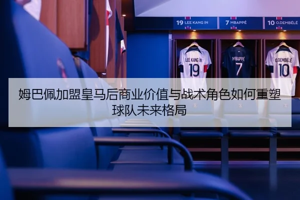 姆巴佩加盟皇马后商业价值与战术角色如何重塑球队未来格局