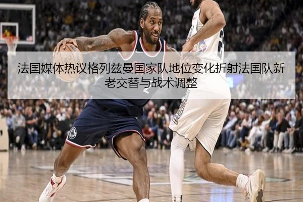 法国媒体热议格列兹曼国家队地位变化折射法国队新老交替与战术调整