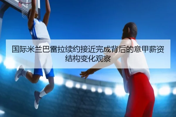 国际米兰巴雷拉续约接近完成背后的意甲薪资结构变化观察