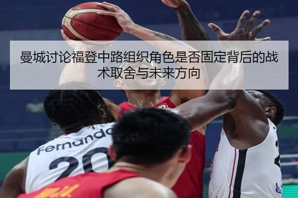 曼城讨论福登中路组织角色是否固定背后的战术取舍与未来方向