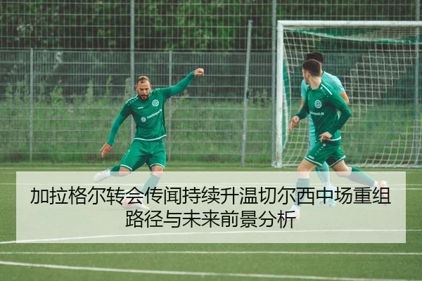加拉格尔转会传闻持续升温切尔西中场重组路径与未来前景分析