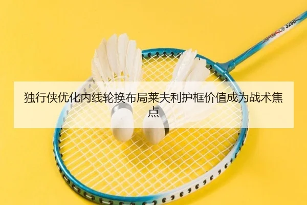 独行侠优化内线轮换布局莱夫利护框价值成为战术焦点