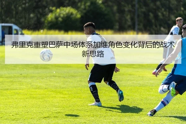 弗里克重塑巴萨中场体系加维角色变化背后的战术新思路
